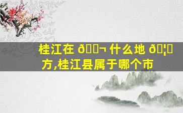 桂江在 🐬 什么地 🦊 方,桂江县属于哪个市